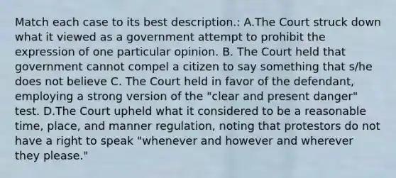 Match each case to its best description.: A.The Court struck down what it viewed as a government attempt to prohibit the expression of one particular opinion. B. The Court held that government cannot compel a citizen to say something that s/he does not believe C. The Court held in favor of the defendant, employing a strong version of the "clear and present danger" test. D.The Court upheld what it considered to be a reasonable time, place, and manner regulation, noting that protestors do not have a right to speak "whenever and however and wherever they please."