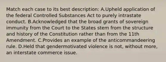 Match each case to its best description: A.Upheld application of the federal Controlled Substances Act to purely intrastate conduct. B.Acknowledged that the broad grants of sovereign immunity from the Court to the States stem from the structure and history of the Constitution rather than from the 11th Amendment. C.Provides an example of the anticommandeering rule. D.Held that gendermotivated violence is not, without more, an interstate commerce issue.