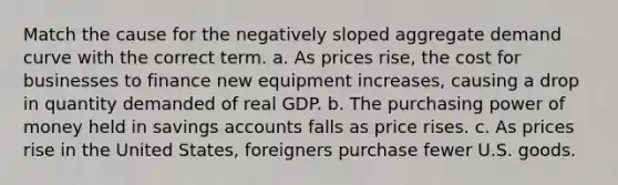 Match the cause for the negatively sloped aggregate demand curve with the correct term. a. As prices rise, the cost for businesses to finance new equipment increases, causing a drop in quantity demanded of real GDP. b. The purchasing power of money held in savings accounts falls as price rises. c. As prices rise in the United States, foreigners purchase fewer U.S. goods.