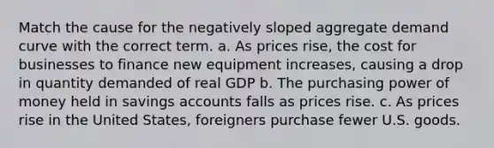 Match the cause for the negatively sloped aggregate demand curve with the correct term. a. As prices rise, the cost for businesses to finance new equipment increases, causing a drop in quantity demanded of real GDP b. The purchasing power of money held in savings accounts falls as prices rise. c. As prices rise in the United States, foreigners purchase fewer U.S. goods.