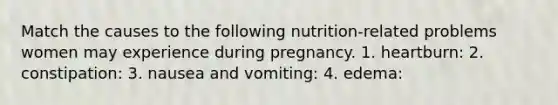 Match the causes to the following nutrition-related problems women may experience during pregnancy. 1. heartburn: 2. constipation: 3. nausea and vomiting: 4. edema: