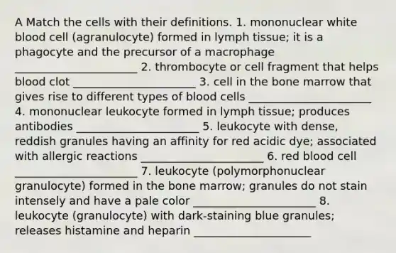 A Match the cells with their definitions. 1. mononuclear white blood cell (agranulocyte) formed in lymph tissue; it is a phagocyte and the precursor of a macrophage ______________________ 2. thrombocyte or cell fragment that helps blood clot ______________________ 3. cell in the bone marrow that gives rise to different types of blood cells ______________________ 4. mononuclear leukocyte formed in lymph tissue; produces antibodies ______________________ 5. leukocyte with dense, reddish granules having an affinity for red acidic dye; associated with allergic reactions ______________________ 6. red blood cell ______________________ 7. leukocyte (polymorphonuclear granulocyte) formed in the bone marrow; granules do not stain intensely and have a pale color ______________________ 8. leukocyte (granulocyte) with dark-staining blue granules; releases histamine and heparin _____________________