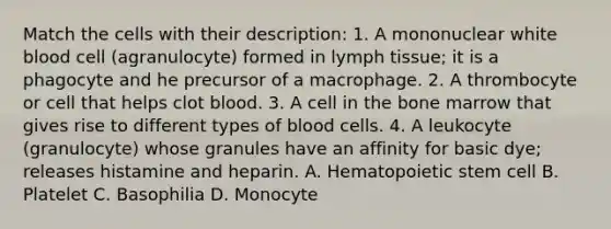 Match the cells with their description: 1. A mononuclear white blood cell (agranulocyte) formed in lymph tissue; it is a phagocyte and he precursor of a macrophage. 2. A thrombocyte or cell that helps clot blood. 3. A cell in the bone marrow that gives rise to different types of blood cells. 4. A leukocyte (granulocyte) whose granules have an affinity for basic dye; releases histamine and heparin. A. Hematopoietic stem cell B. Platelet C. Basophilia D. Monocyte