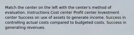 Match the center on the left with the center's method of evaluation. Instructions Cost center Profit center Investment center Success on use of assets to generate income. Success in controlling actual costs compared to budgeted costs. Success in generating revenues.