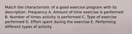 Match the characteristic of a good exercise program with its description. Frequency A. Amount of time exercise is performed B. Number of times activity is performed C. Type of exercise performed D. Effort spent during the exercise E. Performing different types of activity