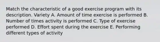 Match the characteristic of a good exercise program with its description. Variety A. Amount of time exercise is performed B. Number of times activity is performed C. Type of exercise performed D. Effort spent during the exercise E. Performing different types of activity