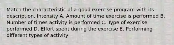 Match the characteristic of a good exercise program with its description. Intensity A. Amount of time exercise is performed B. Number of times activity is performed C. Type of exercise performed D. Effort spent during the exercise E. Performing different types of activity