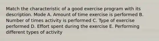 Match the characteristic of a good exercise program with its description. Mode A. Amount of time exercise is performed B. Number of times activity is performed C. Type of exercise performed D. Effort spent during the exercise E. Performing different types of activity