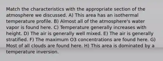 Match the characteristics with the appropriate section of the atmosphere we discussed. A) This area has an isothermal temperature profile. B) Almost all of the atmosphere's water vapor is found here. C) Temperature generally increases with height. D) The air is generally well mixed. E) The air is generally stratified. F) The maximum O3 concentrations are found here. G) Most of all clouds are found here. H) This area is dominated by a temperature inversion.