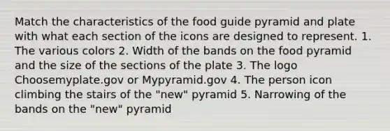 Match the characteristics of the food guide pyramid and plate with what each section of the icons are designed to represent. 1. The various colors 2. Width of the bands on the food pyramid and the size of the sections of the plate 3. The logo Choosemyplate.gov or Mypyramid.gov 4. The person icon climbing the stairs of the "new" pyramid 5. Narrowing of the bands on the "new" pyramid