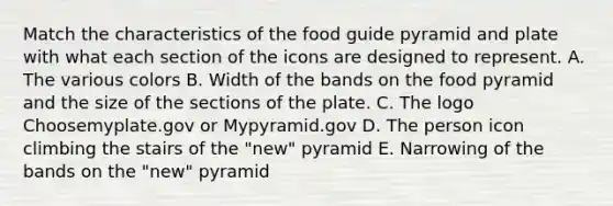 Match the characteristics of the food guide pyramid and plate with what each section of the icons are designed to represent. A. The various colors B. Width of the bands on the food pyramid and the size of the sections of the plate. C. The logo Choosemyplate.gov or Mypyramid.gov D. The person icon climbing the stairs of the "new" pyramid E. Narrowing of the bands on the "new" pyramid