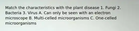 Match the characteristics with the plant disease 1. Fungi 2. Bacteria 3. Virus A. Can only be seen with an electron microscope B. Multi-celled microorganisms C. One-celled microorganisms