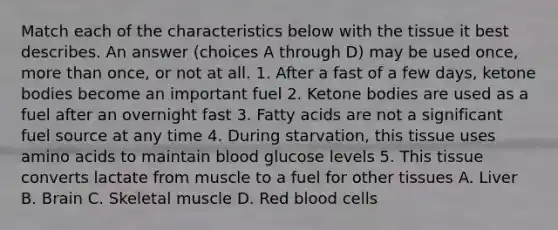 Match each of the characteristics below with the tissue it best describes. An answer (choices A through D) may be used once, more than once, or not at all. 1. After a fast of a few days, ketone bodies become an important fuel 2. Ketone bodies are used as a fuel after an overnight fast 3. Fatty acids are not a significant fuel source at any time 4. During starvation, this tissue uses amino acids to maintain blood glucose levels 5. This tissue converts lactate from muscle to a fuel for other tissues A. Liver B. Brain C. Skeletal muscle D. Red blood cells