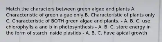 Match the characters between green algae and plants A. Characteristic of green algae only B. Characteristic of plants only C. Characteristic of BOTH green algae and plants. - A. B. C. use chlorophylls a and b in photosynthesis - A. B. C. store energy in the form of starch inside plastids - A. B. C. have apical growth