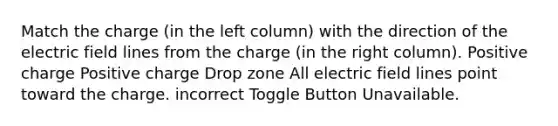 Match the charge (in the left column) with the direction of the electric field lines from the charge (in the right column). Positive charge Positive charge Drop zone All electric field lines point toward the charge. incorrect Toggle Button Unavailable.