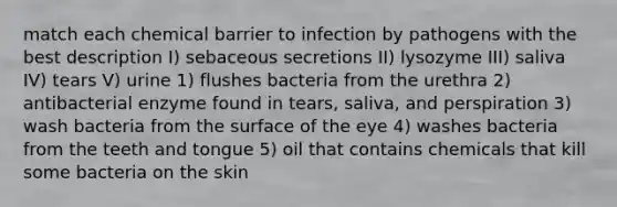 match each chemical barrier to infection by pathogens with the best description I) sebaceous secretions II) lysozyme III) saliva IV) tears V) urine 1) flushes bacteria from the urethra 2) antibacterial enzyme found in tears, saliva, and perspiration 3) wash bacteria from the surface of the eye 4) washes bacteria from the teeth and tongue 5) oil that contains chemicals that kill some bacteria on the skin