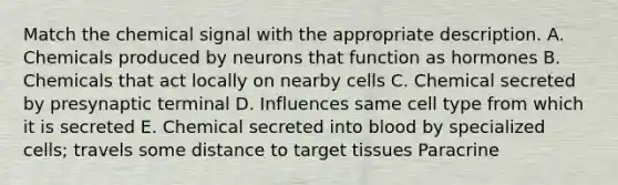 Match the chemical signal with the appropriate description. A. Chemicals produced by neurons that function as hormones B. Chemicals that act locally on nearby cells C. Chemical secreted by presynaptic terminal D. Influences same cell type from which it is secreted E. Chemical secreted into blood by specialized cells; travels some distance to target tissues Paracrine