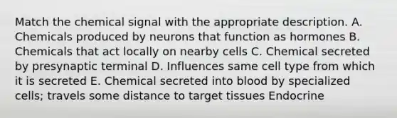 Match the chemical signal with the appropriate description. A. Chemicals produced by neurons that function as hormones B. Chemicals that act locally on nearby cells C. Chemical secreted by presynaptic terminal D. Influences same cell type from which it is secreted E. Chemical secreted into blood by specialized cells; travels some distance to target tissues Endocrine