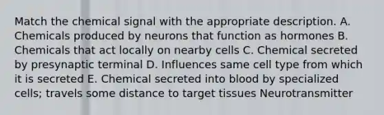 Match the chemical signal with the appropriate description. A. Chemicals produced by neurons that function as hormones B. Chemicals that act locally on nearby cells C. Chemical secreted by presynaptic terminal D. Influences same cell type from which it is secreted E. Chemical secreted into blood by specialized cells; travels some distance to target tissues Neurotransmitter