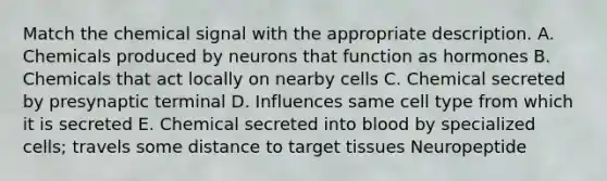 Match the chemical signal with the appropriate description. A. Chemicals produced by neurons that function as hormones B. Chemicals that act locally on nearby cells C. Chemical secreted by presynaptic terminal D. Influences same cell type from which it is secreted E. Chemical secreted into blood by specialized cells; travels some distance to target tissues Neuropeptide