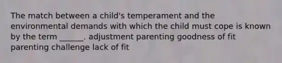 The match between a child's temperament and the environmental demands with which the child must cope is known by the term ______. adjustment parenting goodness of fit parenting challenge lack of fit