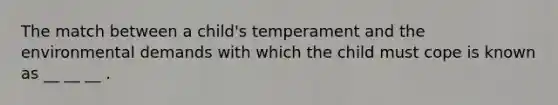 The match between a child's temperament and the environmental demands with which the child must cope is known as __ __ __ .