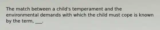 The match between a child's temperament and the environmental demands with which the child must cope is known by the term, ___.