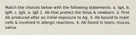 Match the choices below with the following statements. a. IgA, b. IgM, c. IgG, e. IgE 1. Ab that protect the fetus & newborn. 2. First Ab produced after an initial exposure to Ag. 3. Ab bound to mast cells & involved in allergic reactions. 4. Ab found in tears, mucus, saliva.