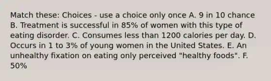 Match these: Choices - use a choice only once A. 9 in 10 chance B. Treatment is successful in 85% of women with this type of eating disorder. C. Consumes less than 1200 calories per day. D. Occurs in 1 to 3% of young women in the United States. E. An unhealthy fixation on eating only perceived "healthy foods". F. 50%