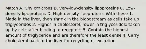 Match A. Chylomicrons B. Very-low-density lipoproteins C. Low-density lipoproteins D. High-density lipoproteins With these 1. Made in the liver, then shrink in the bloodstream as cells take up triglycerides 2. Higher in cholesterol, lower in triglycerides; taken up by cells after binding to receptors 3. Contain the highest amount of triglyceride and are therefore the least dense 4. Carry cholesterol back to the liver for recycling or excretion