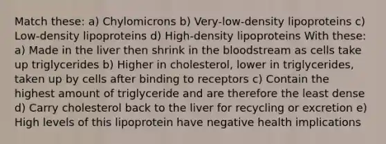 Match these: a) Chylomicrons b) Very-low-density lipoproteins c) Low-density lipoproteins d) High-density lipoproteins With these: a) Made in the liver then shrink in the bloodstream as cells take up triglycerides b) Higher in cholesterol, lower in triglycerides, taken up by cells after binding to receptors c) Contain the highest amount of triglyceride and are therefore the least dense d) Carry cholesterol back to the liver for recycling or excretion e) High levels of this lipoprotein have negative health implications