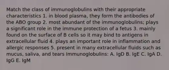 Match the class of immunoglobulins with their appropriate characteristics 1. in blood plasma, they form the antibodies of the ABO group 2. most abundant of the immunoglobulins; plays a significant role in the immune protection of a fetus 3. mainly found on the surface of B cells so it may bind to antigens in extracellular fluid 4. plays an important role in inflammation and allergic responses 5. present in many extracellular fluids such as mucus, saliva, and tears Immunoglobulins: A. IgD B. IgE C. IgA D. IgG E. IgM