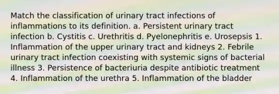 Match the classification of urinary tract infections of inflammations to its definition. a. Persistent urinary tract infection b. Cystitis c. Urethritis d. Pyelonephritis e. Urosepsis 1. Inflammation of the upper urinary tract and kidneys 2. Febrile urinary tract infection coexisting with systemic signs of bacterial illness 3. Persistence of bacteriuria despite antibiotic treatment 4. Inflammation of the urethra 5. Inflammation of the bladder