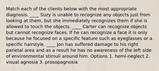 Match each of the clients below with the most appropriate diagnosis. ____ Suzy is unable to recognize any objects just from looking at them, but she immediately recognizes them if she is allowed to touch the objects. ____ Carter can recognize objects but cannot recognize faces. If he can recognize a face it is only because he focused on a specific feature such as eyeglasses or a specific hairstyle. ____ Jon has suffered damage to his right parietal area and as a result he has no awareness of the left side of environmental stimuli around him. Options 1. hemi-neglect 2. visual agnosia 3. prosopagnosia