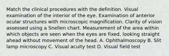 Match the clinical procedures with the definition. Visual examination of the interior of the eye. Examination of anterior ocular structures with microscopic magnification. Clarity of vision assessed using a Snellen chart. Measurement of the area within which objects are seen when the eyes are fixed, looking straight ahead without movement of the head. A. Ophthalmoscopy B. Slit lamp microscopy C. Visual acuity test D. Visual field test