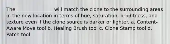 The _______________ will match the clone to the surrounding areas in the new location in terms of hue, saturation, brightness, and texture even if the clone source is darker or lighter. a. Content-Aware Move tool b. Healing Brush tool c. Clone Stamp tool d. Patch tool