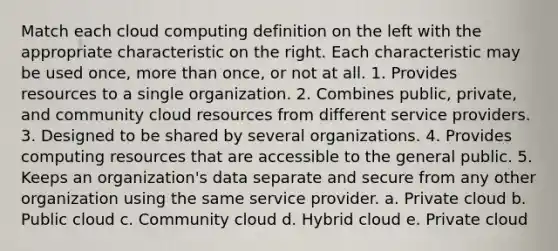 Match each cloud computing definition on the left with the appropriate characteristic on the right. Each characteristic may be used once, more than once, or not at all. 1. Provides resources to a single organization. 2. Combines public, private, and community cloud resources from different service providers. 3. Designed to be shared by several organizations. 4. Provides computing resources that are accessible to the general public. 5. Keeps an organization's data separate and secure from any other organization using the same service provider. a. Private cloud b. Public cloud c. Community cloud d. Hybrid cloud e. Private cloud