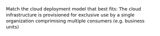 Match the cloud deployment model that best fits: The cloud infrastructure is provisioned for exclusive use by a single organization comprimising multiple consumers (e.g. business units)