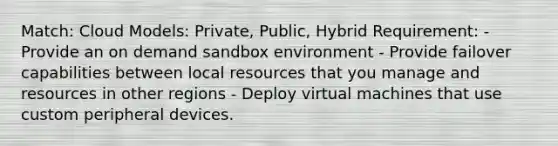 Match: Cloud Models: Private, Public, Hybrid Requirement: - Provide an on demand sandbox environment - Provide failover capabilities between local resources that you manage and resources in other regions - Deploy virtual machines that use custom peripheral devices.