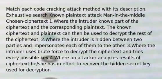 Match each code cracking attack method with its description. Exhaustive search Known plaintext attack Man-in-the-middle Chosen-ciphertext 1.Where the intruder knows part of the ciphertext and the corresponding plaintext. The known ciphertext and plaintext can then be used to decrypt the rest of the ciphertext. 2.Where the intruder is hidden between two parties and impersonates each of them to the other. 3.Where the intruder uses brute force to decrypt the ciphertext and tries every possible key 4.Where an attacker analyzes results of ciphertext he/she has in effort to recover the hidden secret key used for decryption