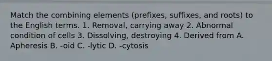 Match the combining elements (prefixes, suffixes, and roots) to the English terms. 1. Removal, carrying away 2. Abnormal condition of cells 3. Dissolving, destroying 4. Derived from A. Apheresis B. -oid C. -lytic D. -cytosis