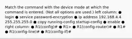 Match the command with the device mode at which the command is entered. (Not all options are used.) left column: ● login ● service password-encryption ● ip address 192.168.4.4 255.255.255.0 ● copy running-config startup-config ● enable ● right column: ● R1(config)# ● R1> ● R1(config-router)# ● R1# ● R1(config-line)# ● R1(config-if)#