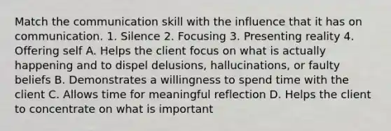 Match the communication skill with the influence that it has on communication. 1. Silence 2. Focusing 3. Presenting reality 4. Offering self A. Helps the client focus on what is actually happening and to dispel delusions, hallucinations, or faulty beliefs B. Demonstrates a willingness to spend time with the client C. Allows time for meaningful reflection D. Helps the client to concentrate on what is important