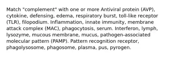 Match "complement" with one or more Antiviral protein (AVP), cytokine, defensing, edema, respiratory burst, toll-like receptor (TLR), filopodium. Inflammation, innate immunity, membrane attack complex (MAC), phagocytosis, serum. Interferon, lymph, lysozyme, mucous membrane, mucus, pathogen-associated molecular pattern (PAMP). Pattern recognition receptor, phagolysosome, phagosome, plasma, pus, pyrogen.