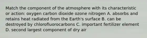 Match the component of the atmosphere with its characteristic or action: oxygen carbon dioxide ozone nitrogen A. absorbs and retains heat radiated from the Earth's surface B. can be destroyed by chlorofluorocarbons C. important fertilizer element D. second largest component of dry air