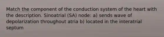 Match the component of the conduction system of the heart with the description. Sinoatrial (SA) node: a) sends wave of depolarization throughout atria b) located in the interatrial septum