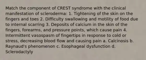 Match the component of CREST syndrome with the clinical manifestation of scleroderma: 1. Tightening of the skin on the fingers and toes 2. Difficulty swallowing and motility of food due to internal scarring 3. Deposits of calcium in the skin of the fingers, forearms, and pressure points, which cause pain 4. Intermittent vasospasm of fingertips in response to cold or stress, decreasing blood flow and causing pain a. Calcinosis b. Raynaud's phenomenon c. Esophageal dysfunction d. Sclerodactyly