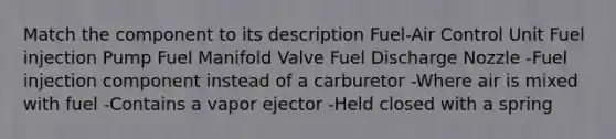 Match the component to its description Fuel-Air Control Unit Fuel injection Pump Fuel Manifold Valve Fuel Discharge Nozzle -Fuel injection component instead of a carburetor -Where air is mixed with fuel -Contains a vapor ejector -Held closed with a spring