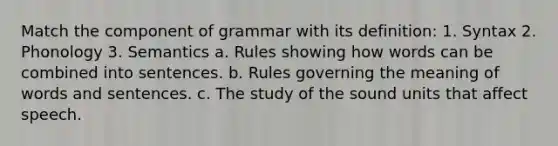 Match the component of grammar with its definition: 1. Syntax 2. Phonology 3. Semantics a. Rules showing how words can be combined into sentences. b. Rules governing the meaning of words and sentences. c. The study of the sound units that affect speech.