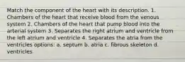 Match the component of the heart with its description. 1. Chambers of the heart that receive blood from the venous system 2. Chambers of the heart that pump blood into the arterial system 3. Separates the right atrium and ventricle from the left atrium and ventricle 4. Separates the atria from the ventricles options: a. septum b. atria c. fibrous skeleton d. ventricles